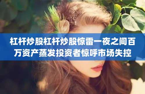 杠杆炒股杠杆炒股惊雷一夜之间百万资产蒸发投资者惊呼市场失控