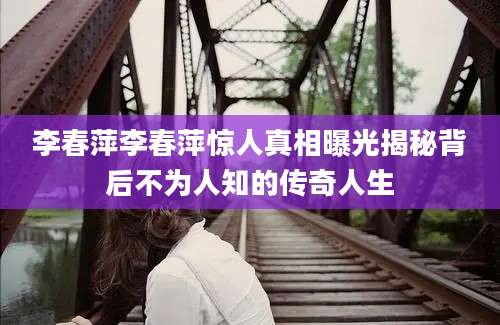 李春萍李春萍惊人真相曝光揭秘背后不为人知的传奇人生