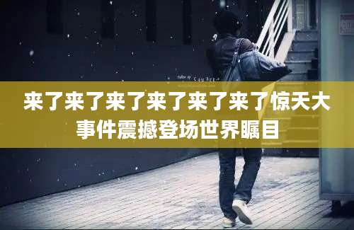 来了来了来了来了来了来了惊天大事件震撼登场世界瞩目