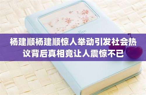 杨建顺杨建顺惊人举动引发社会热议背后真相竟让人震惊不已