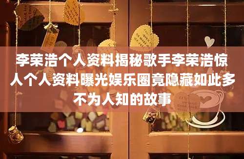 李荣浩个人资料揭秘歌手李荣浩惊人个人资料曝光娱乐圈竟隐藏如此多不为人知的故事