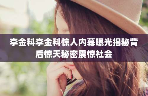 李金科李金科惊人内幕曝光揭秘背后惊天秘密震惊社会