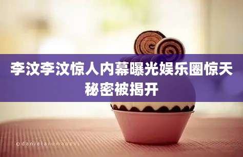 李汶李汶惊人内幕曝光娱乐圈惊天秘密被揭开