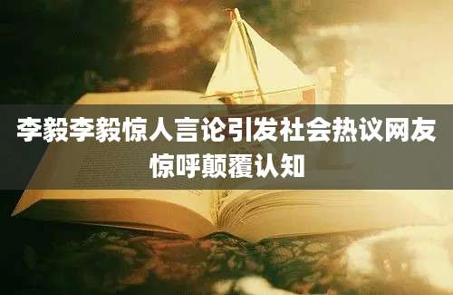 李毅李毅惊人言论引发社会热议网友惊呼颠覆认知