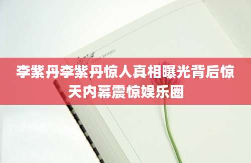 李紫丹李紫丹惊人真相曝光背后惊天内幕震惊娱乐圈