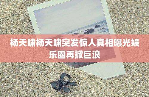 杨天啸杨天啸突发惊人真相曝光娱乐圈再掀巨浪