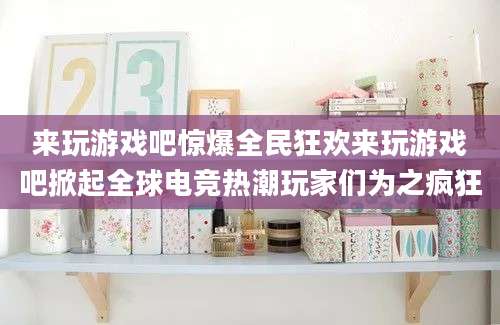 来玩游戏吧惊爆全民狂欢来玩游戏吧掀起全球电竞热潮玩家们为之疯狂