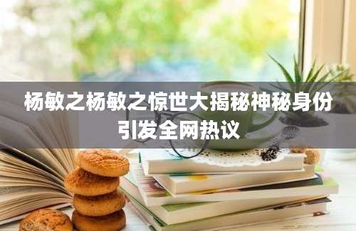 杨敏之杨敏之惊世大揭秘神秘身份引发全网热议