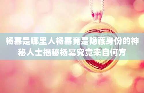 杨幂是哪里人杨幂竟是隐藏身份的神秘人士揭秘杨幂究竟来自何方