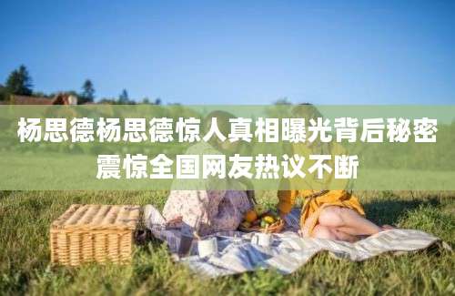 杨思德杨思德惊人真相曝光背后秘密震惊全国网友热议不断