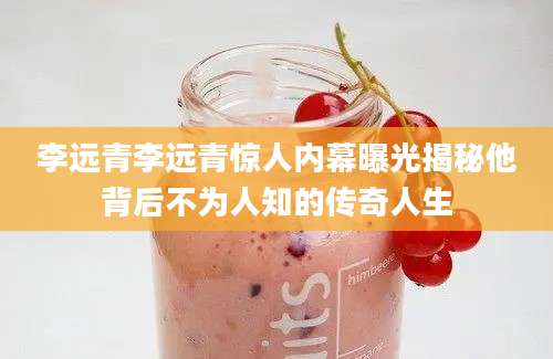 李远青李远青惊人内幕曝光揭秘他背后不为人知的传奇人生