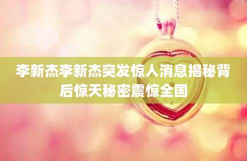 李新杰李新杰突发惊人消息揭秘背后惊天秘密震惊全国