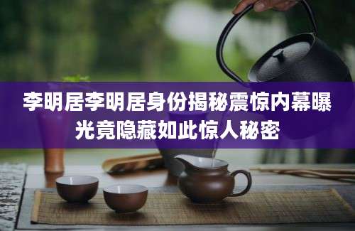 李明居李明居身份揭秘震惊内幕曝光竟隐藏如此惊人秘密