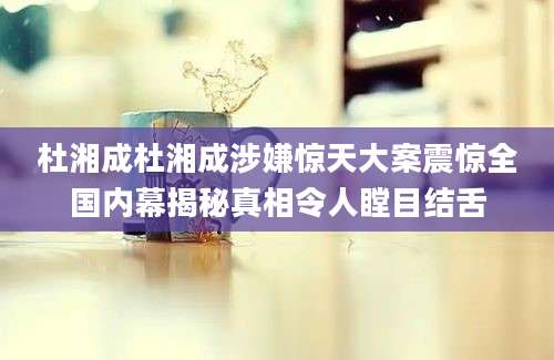 杜湘成杜湘成涉嫌惊天大案震惊全国内幕揭秘真相令人瞠目结舌