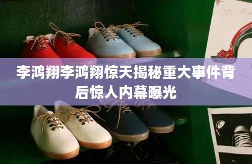 李鸿翔李鸿翔惊天揭秘重大事件背后惊人内幕曝光