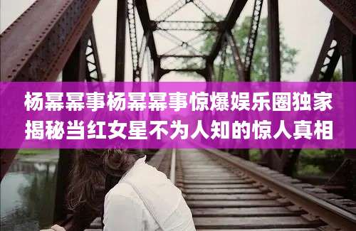 杨幂幂事杨幂幂事惊爆娱乐圈独家揭秘当红女星不为人知的惊人真相