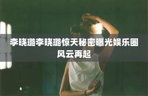 李晓璐李晓璐惊天秘密曝光娱乐圈风云再起