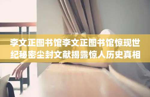 李文正图书馆李文正图书馆惊现世纪秘密尘封文献揭露惊人历史真相