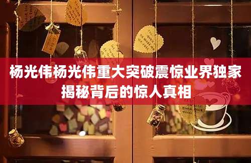 杨光伟杨光伟重大突破震惊业界独家揭秘背后的惊人真相