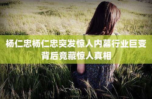 杨仁忠杨仁忠突发惊人内幕行业巨变背后竟藏惊人真相