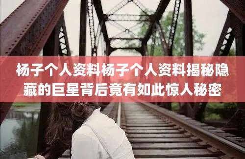 杨子个人资料杨子个人资料揭秘隐藏的巨星背后竟有如此惊人秘密