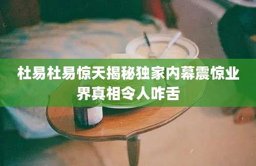 杜易杜易惊天揭秘独家内幕震惊业界真相令人咋舌