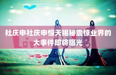 杜庆申杜庆申惊天揭秘震惊业界的大事件即将曝光