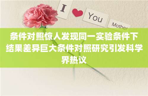 条件对照惊人发现同一实验条件下结果差异巨大条件对照研究引发科学界热议