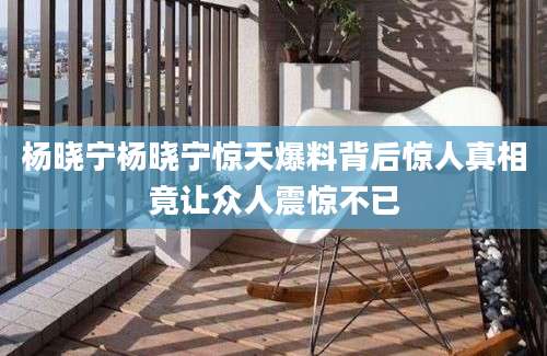 杨晓宁杨晓宁惊天爆料背后惊人真相竟让众人震惊不已