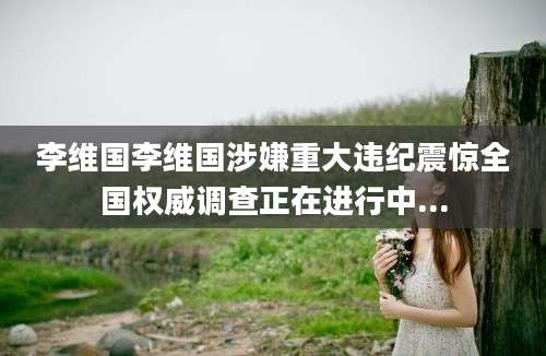 李维国李维国涉嫌重大违纪震惊全国权威调查正在进行中...
