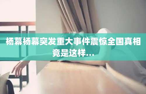 杨幕杨幕突发重大事件震惊全国真相竟是这样...