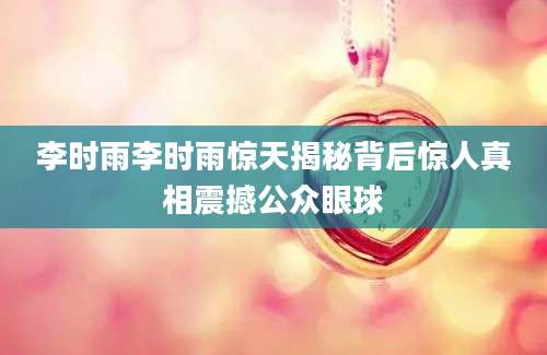李时雨李时雨惊天揭秘背后惊人真相震撼公众眼球