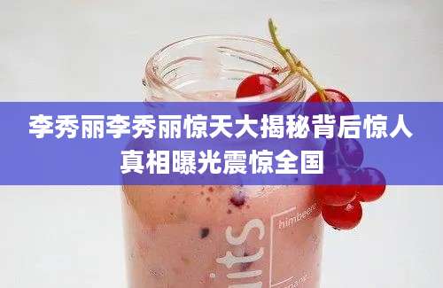 李秀丽李秀丽惊天大揭秘背后惊人真相曝光震惊全国