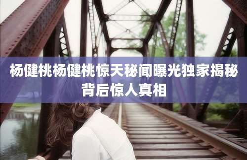 杨健桃杨健桃惊天秘闻曝光独家揭秘背后惊人真相