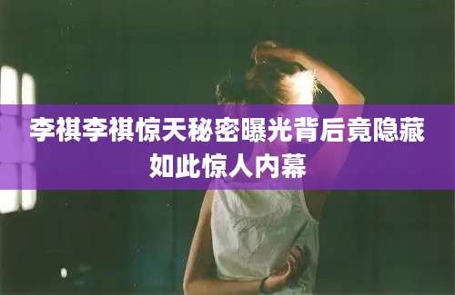 李祺李祺惊天秘密曝光背后竟隐藏如此惊人内幕