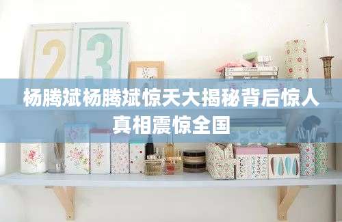 杨腾斌杨腾斌惊天大揭秘背后惊人真相震惊全国