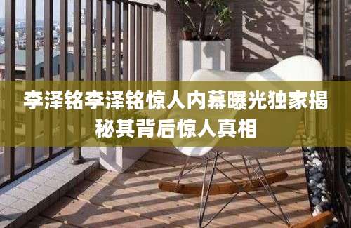 李泽铭李泽铭惊人内幕曝光独家揭秘其背后惊人真相
