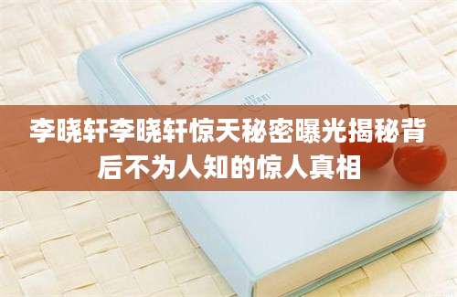 李晓轩李晓轩惊天秘密曝光揭秘背后不为人知的惊人真相