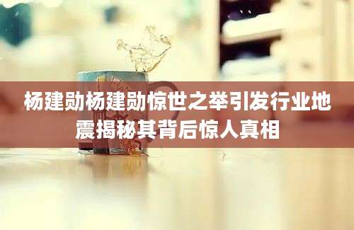 杨建勋杨建勋惊世之举引发行业地震揭秘其背后惊人真相