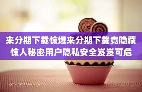来分期下载惊爆来分期下载竟隐藏惊人秘密用户隐私安全岌岌可危