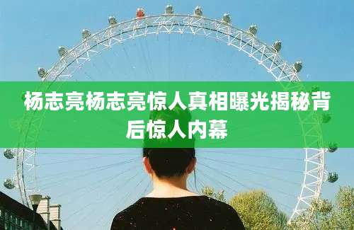 杨志亮杨志亮惊人真相曝光揭秘背后惊人内幕