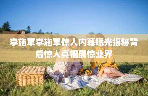 李施军李施军惊人内幕曝光揭秘背后惊人真相震惊业界