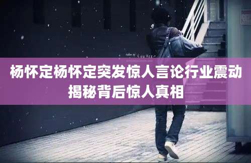 杨怀定杨怀定突发惊人言论行业震动揭秘背后惊人真相