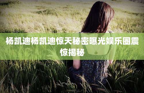 杨凯迪杨凯迪惊天秘密曝光娱乐圈震惊揭秘