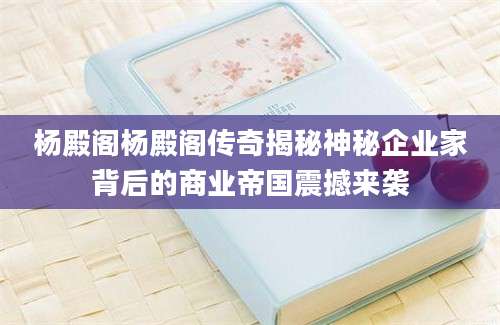 杨殿阁杨殿阁传奇揭秘神秘企业家背后的商业帝国震撼来袭