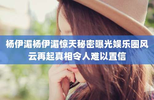 杨伊湄杨伊湄惊天秘密曝光娱乐圈风云再起真相令人难以置信