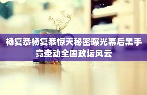 杨复恭杨复恭惊天秘密曝光幕后黑手竟牵动全国政坛风云