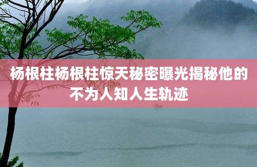 杨根柱杨根柱惊天秘密曝光揭秘他的不为人知人生轨迹
