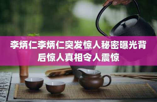 李炳仁李炳仁突发惊人秘密曝光背后惊人真相令人震惊