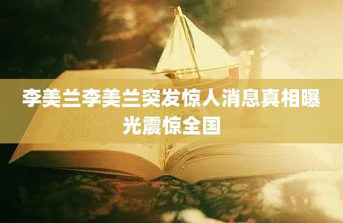 李美兰李美兰突发惊人消息真相曝光震惊全国